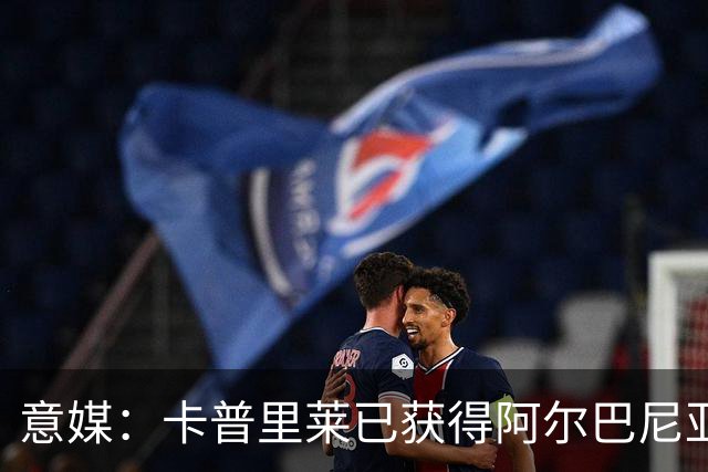 意媒：卡普里莱已获得阿尔巴尼亚护照，但他很难代表该国出战